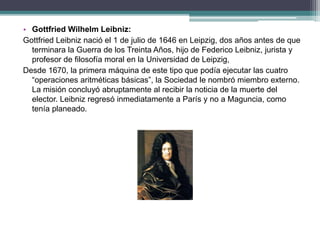 • Gottfried Wilhelm Leibniz:
Gottfried Leibniz nació el 1 de julio de 1646 en Leipzig, dos años antes de que
terminara la Guerra de los Treinta Años, hijo de Federico Leibniz, jurista y
profesor de filosofía moral en la Universidad de Leipzig,
Desde 1670, la primera máquina de este tipo que podía ejecutar las cuatro
“operaciones aritméticas básicas”, la Sociedad le nombró miembro externo.
La misión concluyó abruptamente al recibir la noticia de la muerte del
elector. Leibniz regresó inmediatamente a París y no a Maguncia, como
tenía planeado.
 