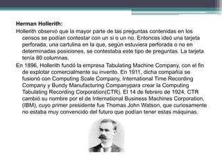 Herman Hollerith:
Hollerith observó que la mayor parte de las preguntas contenidas en los
censos se podían contestar con un si o un no. Entonces ideó una tarjeta
perforada, una cartulina en la que, según estuviera perforada o no en
determinadas posiciones, se contestaba este tipo de preguntas. La tarjeta
tenía 80 columnas.
En 1896, Hollerith fundó la empresa Tabulating Machine Company, con el fin
de explotar comercialmente su invento. En 1911, dicha compañía se
fusionó con Computing Scale Company, International Time Recording
Company y Bundy Manufacturing Companypara crear la Computing
Tabulating Recording Corporation(CTR). El 14 de febrero de 1924, CTR
cambió su nombre por el de International Business Machines Corporation,
(IBM), cuyo primer presidente fue Thomas John Watson, que curiosamente
no estaba muy convencido del futuro que podían tener estas máquinas.
 