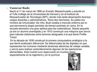 • Vannevar Bush:
Nació el 11 de marzo de 1890 en Everett, Massachusetts y estudió en
el Tufts College de la Universidad de Harvard y en el Instituto de
Massachusetts de Tecnología (MIT), donde más tarde desempeñó diversos
cargos docentes y administrativos. Tenía dos hermanas. Su padre era
ministro de Universalist. De niño, Bush estaba a menudo enfermo por lo
que permanecía largos periodos de tiempo postrado en cama. En la
escuela demostró una gran aptitud para las matemáticas. Desde pequeño
ya era un alumno aventajado y en 1913 construyó una máquina que servía
para calcular distancias entre terrenos desiguales a la que llamó Profile
Tracer.
En la década de 1930 construyó la primera computadora analógica a la
que llamó analizador diferencial. Se diferenciaba de las digitales en que
representan los números mediante tensiones eléctricas de voltaje variable,
y servía para realizar automáticamente algunas de las operaciones
elementales. Este invento tuvo repercusión en muchas áreas,
especialmente en la ingeniería y en la química.
 