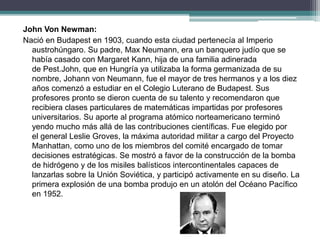 John Von Newman:
Nació en Budapest en 1903, cuando esta ciudad pertenecía al Imperio
austrohúngaro. Su padre, Max Neumann, era un banquero judío que se
había casado con Margaret Kann, hija de una familia adinerada
de Pest.John, que en Hungría ya utilizaba la forma germanizada de su
nombre, Johann von Neumann, fue el mayor de tres hermanos y a los diez
años comenzó a estudiar en el Colegio Luterano de Budapest. Sus
profesores pronto se dieron cuenta de su talento y recomendaron que
recibiera clases particulares de matemáticas impartidas por profesores
universitarios. Su aporte al programa atómico norteamericano terminó
yendo mucho más allá de las contribuciones científicas. Fue elegido por
el general Leslie Groves, la máxima autoridad militar a cargo del Proyecto
Manhattan, como uno de los miembros del comité encargado de tomar
decisiones estratégicas. Se mostró a favor de la construcción de la bomba
de hidrógeno y de los misiles balísticos intercontinentales capaces de
lanzarlas sobre la Unión Soviética, y participó activamente en su diseño. La
primera explosión de una bomba produjo en un atolón del Océano Pacífico
en 1952.
 