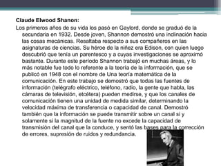 Claude Elwood Shanon:
Los primeros años de su vida los pasó en Gaylord, donde se graduó de la
secundaria en 1932. Desde joven, Shannon demostró una inclinación hacia
las cosas mecánicas. Resaltaba respecto a sus compañeros en las
asignaturas de ciencias. Su héroe de la niñez era Edison, con quien luego
descubrió que tenía un parentesco y a cuyas investigaciones se aproximó
bastante. Durante este período Shannon trabajó en muchas áreas, y lo
más notable fue todo lo referente a la teoría de la información, que se
publicó en 1948 con el nombre de Una teoría matemática de la
comunicación. En este trabajo se demostró que todas las fuentes de
información (telégrafo eléctrico, teléfono, radio, la gente que habla, las
cámaras de televisión, etcétera) pueden medirse, y que los canales de
comunicación tienen una unidad de medida similar, determinando la
velocidad máxima de transferencia o capacidad de canal. Demostró
también que la información se puede transmitir sobre un canal si y
solamente si la magnitud de la fuente no excede la capacidad de
transmisión del canal que la conduce, y sentó las bases para la corrección
de errores, supresión de ruidos y redundancia.
 