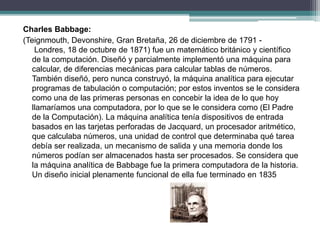 Charles Babbage:
(Teignmouth, Devonshire, Gran Bretaña, 26 de diciembre de 1791 -
Londres, 18 de octubre de 1871) fue un matemático británico y científico
de la computación. Diseñó y parcialmente implementó una máquina para
calcular, de diferencias mecánicas para calcular tablas de números.
También diseñó, pero nunca construyó, la máquina analítica para ejecutar
programas de tabulación o computación; por estos inventos se le considera
como una de las primeras personas en concebir la idea de lo que hoy
llamaríamos una computadora, por lo que se le considera como (El Padre
de la Computación). La máquina analítica tenía dispositivos de entrada
basados en las tarjetas perforadas de Jacquard, un procesador aritmético,
que calculaba números, una unidad de control que determinaba qué tarea
debía ser realizada, un mecanismo de salida y una memoria donde los
números podían ser almacenados hasta ser procesados. Se considera que
la máquina analítica de Babbage fue la primera computadora de la historia.
Un diseño inicial plenamente funcional de ella fue terminado en 1835
 