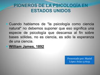 PIONEROS DE LA PSICOLOGÍA EN
ESTADOS UNIDOS
 Cuando hablamos de "la psicología como ciencia
natural" no debemos suponer que eso significa una
especie de psicología que descansa al fin sobre
bases sólidas, no es ciencia, es sólo la esperanza
de una ciencia.
 William James, 1892
Presentado por: Mariel
López Arias 13-6031
 
