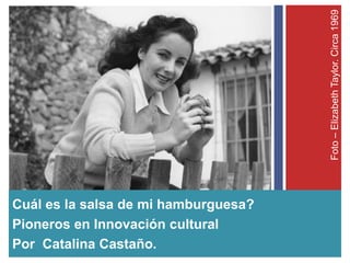 Foto–ElizabethTaylor.Circa1969
Cuál es la salsa de mi hamburguesa?
Pioneros en Innovación cultural
Por Catalina Castaño.
 