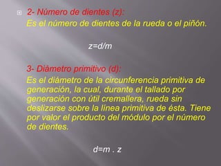  2- Número de dientes (z):
Es el número de dientes de la rueda o el piñón.
z=d/m
3- Diámetro primitivo (d):
Es el diámetro de la circunferencia primitiva de
generación, la cual, durante el tallado por
generación con útil cremallera, rueda sin
deslizarse sobre la línea primitiva de ésta. Tiene
por valor el producto del módulo por el número
de dientes.
d=m . z
 