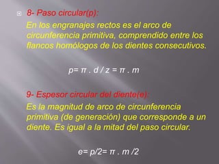  8- Paso circular(p):
En los engranajes rectos es el arco de
circunferencia primitiva, comprendido entre los
flancos homólogos de los dientes consecutivos.
p= π . d / z = π . m
9- Espesor circular del diente(e):
Es la magnitud de arco de circunferencia
primitiva (de generación) que corresponde a un
diente. Es igual a la mitad del paso circular.
e= p/2= π . m /2
 