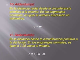  10- Addendum(a):
Es la distancia radial desde la circunferencia
primitiva a la exterior. En los engranajes
normales, es igual al número expresado en
milímetros.
a = m
11- Dedendum(b):
Es la distancia desde la circunferencia primitiva a
la del fondo. En los engranajes normales, es
igual a 1,25 veces el módulo.
b = 1,25 . m
 
