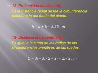  12- Profundidad del diente(h):
Es la distancia radial desde la circunferencia
exterior a la del fondo del diente.
h = a + b = 2,25 . m
13- Distancia entre centros(C):
Es igual a la suma de los radios de las
circunferencias primitivas de las ruedas.
C = d1 + d2 / 2 = z1 + z2 / 2 . m
 