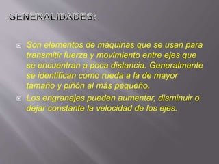  Son elementos de máquinas que se usan para
transmitir fuerza y movimiento entre ejes que
se encuentran a poca distancia. Generalmente
se identifican como rueda a la de mayor
tamaño y piñón al más pequeño.
 Los engranajes pueden aumentar, disminuir o
dejar constante la velocidad de los ejes.
 