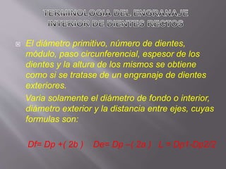  El diámetro primitivo, número de dientes,
módulo, paso circunferencial, espesor de los
dientes y la altura de los mismos se obtiene
como si se tratase de un engranaje de dientes
exteriores.
Varia solamente el diámetro de fondo o interior,
diámetro exterior y la distancia entre ejes, cuyas
formulas son:
Df= Dp +( 2b ) De= Dp –( 2a ) L = Dp1-Dp2/2
 