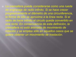  La cremallera puede considerarse como una rueda
de engranaje de radio infinito. Si se hace crecer
progresivamente el diámetro de una circunferencia,
la forma de ella se aproxima a la línea recta. Si el
radio se hace infinito el circulo queda convertido en
una recta. En consecuencia de esta definición, la
cremallera no está animada de movimiento de
rotación y se emplea sólo en aquellos casos que se
quiere obtener un movimiento de traslación.
 