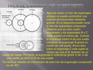  Algunas veces un tren de engranajes
simples no puede suministrar una
relación de transmisión bastante
grande. En el diagrama puede verse
el tren de engranajes compuesto.
Observa que se usan cuatro
engranajes y los engranajes B y C
están sujetos al mismo eje. Cuando
el engranaje motriz A da una vuelta
completa, el engranaje B girará un
cuarto de una vuelta. Ahora bien,
como el engranaje C está sujeto al
mismo eje que el B, también da un
cuarto de vuelta. Por tanto, el engranaje D solamente girará ¼ de ¼ de
una vuelta, es decir 1/16 de una vuelta.
Por tanto la relación de transmisión de este tren de engranajes compuesto
es de 16:1
 