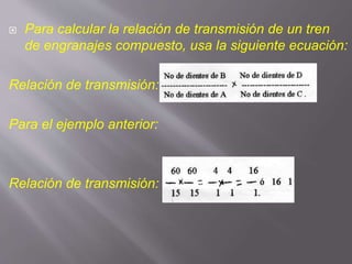  Para calcular la relación de transmisión de un tren
de engranajes compuesto, usa la siguiente ecuación:
Relación de transmisión:
Para el ejemplo anterior:
Relación de transmisión:
 