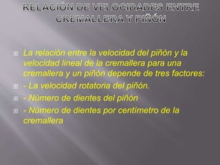  La relación entre la velocidad del piñón y la
velocidad lineal de la cremallera para una
cremallera y un piñón depende de tres factores:
 - La velocidad rotatoria del piñón.
 - Número de dientes del piñón
 - Número de dientes por centímetro de la
cremallera
 