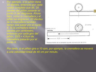  Por ejemplo, si el piñón tiene
20 dientes, entonces por cada
vuelta completa que dé, 20
dientes del piñón pasarán el
punto X del diagrama. Ahora
bien, como la cremallera y el
piñón se engranan, 20 dientes
de la cremallera también
tienen que pasar por el punto
X. Si la cremallera tiene 5
dientes por centímetro,
entonces por cada giro del
piñón, 20/5 = 4,0cm de
cremallera pasarán por el
punto X.
Por tanto, si el piñón gira a 10 rpm, por ejemplo, la cremallera se moverá
a una velocidad lineal de 40 cm por minuto.
 