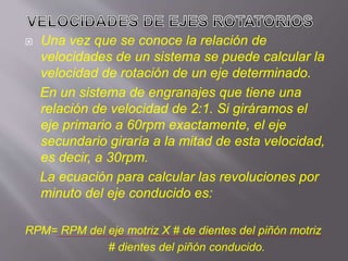  Una vez que se conoce la relación de
velocidades de un sistema se puede calcular la
velocidad de rotación de un eje determinado.
En un sistema de engranajes que tiene una
relación de velocidad de 2:1. Si giráramos el
eje primario a 60rpm exactamente, el eje
secundario giraría a la mitad de esta velocidad,
es decir, a 30rpm.
La ecuación para calcular las revoluciones por
minuto del eje conducido es:
RPM= RPM del eje motriz X # de dientes del piñón motriz
# dientes del piñón conducido.
 