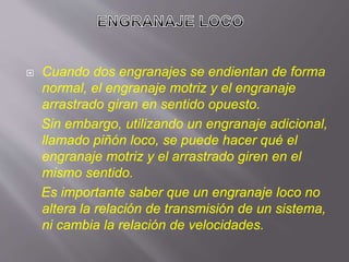  Cuando dos engranajes se endientan de forma
normal, el engranaje motriz y el engranaje
arrastrado giran en sentido opuesto.
Sin embargo, utilizando un engranaje adicional,
llamado piñón loco, se puede hacer qué el
engranaje motriz y el arrastrado giren en el
mismo sentido.
Es importante saber que un engranaje loco no
altera la relación de transmisión de un sistema,
ni cambia la relación de velocidades.
 