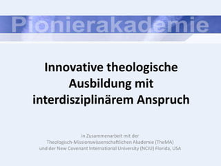 Innovative theologische
       Ausbildung mit
interdisziplinärem Anspruch

                   in Zusammenarbeit mit der
    Theologisch-Missionswissenschaftlichen Akademie (TheMA)
 und der New Covenant International University (NCIU) Florida, USA
 