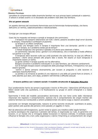 cancellare la comprensione delle dinamiche familiari nei suoi principi basici contestuali e sistemici.
  Il settore è andato avanti e si è discostato dai problemi reali della vita familiare.

  Ora sul genere sessuale

  Un aspetto dannoso del movimento femminista sono le femministe fondamentaliste, che fanno
  dell’uomo un nemico, colpevolizzandolo e ridicolizzandolo.


  Consigli per una terapia efficace

  Cose che ho imparato nel tempo e consigli ai terapeuti che cominciano:
          I terapeuti non possono relazionarsi con tutti i clienti; possono accadere degli errori durante
     la terapia, l’importante è confessarli al paziente.
          La terapia è un affare complicato.
           Quando una famiglia viene in terapia è importante farsi una domanda: perché si viene
      adesso in terapia, se il problema esiste già da tempo?
          I metodi terapeutici che ignorano il passato e la storia sono destinati a fallire.
          Un sentimento naturale verso i genitori è di ambivalenza, che si trasmette a livello affettivo
      sul partner e sui figli.
          Il terapeuta deve lavorare sulla sua unità piuttosto che sulla tecnica; la cosa più difficile è
      ascoltare i clienti senza pensare alle proprie idee o teorie. Per essere un buon terapeuta è
      importante essere un Uomo.
          La gente cambia in terapia quando non ha alternative.
          Bisogna convertire il problema individuale in un caso familiare, per ottenere cambiamenti.
          Con le famiglie bisogna essere consapevole della psicologia familiare, l’intrapsichico non può
      essere ignorato.
           Uomini e donne pensano diversamente, per ovviare ai pregiudizi è utile lavorare in
      coterapia maschio/femmina.
          La perdita o la minaccia di perdita di una relazione è una delle più grandi fonti di sintomi; il
      lutto abortito può dare, anni dopo, problemi nell’intimità e difficoltà sessuali.


         Il lavoro politico con i sistemi sociali: il modello strutturale di Salvador Minuchin


 Due caratteristiche hanno da sempre organizzato il lavoro di Minuchin: l’attenzione all’influenza dei
 fattori sociali sulla vita quotidiana, e la focalizzazione su gruppi di utenti emarginati e a basso
 reddito.

 Sperimenta il limite del modello psicoanalitico dominante che non tiene conto delle ridondanze
 relazionali che regolano il comportamento. Ipotizza che il comportamento dei singoli membri del
 sistema familiare sia riconducibile a schemi predeterminati che danno luogo a reazioni prevedibili.

 Lavorando con famiglie disorganizzate, nascono le prime tecniche strutturali: scambiarsi di posto,
 poter parlare solo quando alla persona viene passato un oggetto in mano.

 Non da attenzione all’introspezione, quindi rende lo spazio una metafora delle regole familiari.
 La teoria sociologica che organizza il pensiero del tempo, è organizzata sui ruoli, le gerarchie e le
 funzioni, in un mondo che si immagina debba funzionare in maniera ordinata. Il contesto sociale
 influenza le famiglie che a loro volta organizzano e danno l’imprinting ai comportamenti dei singoli



                   OPsonline.it: la Web Community italiana per studenti, laureandi e laureati in Psicologia

Appunti d’esame, statino on line, forum di discussione, chat, simulazione d’esame, valutaprof, minisiti web di facoltà, servizi di
                                        orientamento e tutoring e molto altro ancora…

                                                   http://www.opsonline.it
 