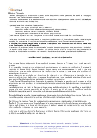 L’enfasi dell’approccio strutturale è posto sulla disponibilità delle persone, la lealtà e l’impegno
  reciproco. Noi siamo responsabili dell’altro.
  L’obiettivo della terapia è la trasformazione nelle relazioni e l’espansione della capacità del noi per
  superare le difficoltà ed essere uniti.

  I pensieri alla base dell’etica collettivistica:
          Siamo tutti legati gli uni agli altri in relazioni.
          In quanto esseri umani abbiamo molte capacità, tesori nascosti.
          In quanto persone siamo competitivi, abbiamo abilità.
          La famiglie sono tutte uguali e allo stesso tempo uniche.
  Questa etica riguarda anche il terapeuta, il cui ruolo è essere promotore del cambiamento.

  La terapia familiare Strutturale vede la terapia come l’incontro di due culture, quella della famiglia
  e quella del terapeuta. Il cambiamento avviene nel legame che si forma tra queste persone.
  la terapia è un lungo viaggio nella scoperta. Il terapeuta non immette nulla di nuovo, deve solo
  tirare fuori quello che è già presente.
  Il terapeuta è un provocatore. I membri della famiglia sono incoraggiati a interagire l’uno con l’altro
  La tecnica delle prescrizioni è il nocciolo di questa teoria. Con le prescrizioni raggiungiamo la
  famiglia al livello delle emozioni e dei rapporti. Ascoltiamo la storia e guardiamo le interazioni.


                               Le mille vite di Jay Haley: un percorso polifonico


  Due persone hanno influenzato il suo modo di pensare, Bateson e Erickson, con i quali lavora in
  gruppo.
  Si occupa della comunicazione all’interno di un sistema con un membro schizofrenico. E propone il
  concetto di double bind, doppio legame, inteso come una comunicazione in cui ci sia una
  ingiunzione, una seconda ingiunzione in conflitto con la prima, e una terza che proibisca di
  abbandonare il campo.
  Viene elaborato un modello per descrivere le relazioni e per differenziare le famiglie con un
  membro schizofrenico dalle altre, e propone la schizofrenia come modalità adattiva all’interno di
  quei sistemi familiari regolati da particolari interazioni comunicative.
  Prende forma l’idea del paziente designato, lo psicotico dichiarato, si sacrifica per il gruppo; si inizia
  a ipotizzare sui miti familiari; si immaginano le famiglie organizzate dalla tendenza a mantenere lo
  status quo.
  La collaborazione tra Haley e Bateson si interrompe sull’idea di potere: H. identifica la quantità di
  potere che una persona permette ad un’altra di avere su di lei come il problema centrale
  dell’esistenza umana; per B. non esiste nelle persone questo bisogno di controllo.

  Secondo Haley la famiglia è organizzata gerarchicamente, i membri lottano l’uno contro l’altro e chi
  controlla acquista una posizione centrale e fondamentale nel dettare regole.

  Da Erickson ha mediato l’idea del terapeuta come provocatore e catalizzatore di cambiamento.
  Quella di Erickson appare una terapia legata al problema presentato, in cui si presta attenzione alle
  risorse del singolo, e si tenta di interrompere il pattern usuale di comportamento; una terapia
  interessata alle resistenze e a come aggirarle.

  In terapia si utilizzano tecniche diverse per problemi diversi. Il terapeuta strategico interviene sui
  problemi non sulla famiglia, non sul sistema.




                   OPsonline.it: la Web Community italiana per studenti, laureandi e laureati in Psicologia

Appunti d’esame, statino on line, forum di discussione, chat, simulazione d’esame, valutaprof, minisiti web di facoltà, servizi di
                                        orientamento e tutoring e molto altro ancora…

                                                   http://www.opsonline.it
 
