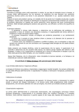 Considera la famiglia come unità essenziale in analisi; la sua idea di triangolo trova in terapia, si
  occupa infatti dell’interazione tra tre persone: la coalizione tra due persone con posizione
  gerarchica diversa contro una terza in una posizione relazionale in cui questa coalizione viene
  negata.
  Propone le teoria del problem solving. Un modello che fa da ponte tra il modello strutturale e quello
  strategico. Insiste sulla necessità di identificare le sequenze comportamentali triadiche più usuali e
  di prestare attenzione al rispetto dei confini gerarchici come garanzia del buon funzionamento
  familiare. Nelle famiglie patologiche esistono due gerarchie, una ufficiale e un’altra che squalifica la
  prima.

  Il pensiero haleiano:
          Il terapeuta è incluso nella diagnosi, e determina con la definizione del problema, la
      possibilità o meno di rendere una situazione evolutiva; è responsabilità del clinico definire il
      problema in modo che possa essere risolto;
          Il processo terapeutico include un’indagine sul problema presentato e sui cambiamenti
      desiderati;
          Il clinico ha il compito di dare direttive chiare e precise e di ottenere che le persone si
      comportino nella maniera desiderata;
           I sintomi sono una metafora di problemi e conflitti di potere, non si sviluppano a caso ma
      sempre nei momenti di crisi che coincidono con il passaggio della famiglia da uno stadio all’altro
      del ciclo vitale.

   Haley propone una terapia direttiva, come la supervisione che lui opera: il supervisore è in
   controllo e determina ciò che accadrà nella stanza, ha l’ultima parola rispetto alle tattiche e alle
   strategie; il modo in cui il supervisore si comporta con il clinico lo influenzerà in terapia e così via
   nella scala gerarchica della famiglia, con una modalità a cascata.

   Sposa Cloè Madanes, che lo influenzerà: viene introdotta la tecnica teatrale; e la fantasia e la
   creatività per costruire realtà alternative.

                 Il contributo di Milton Erickson alla psicoterapia della famiglia


L’uso limitato della teoria e l’approccio efficace

La terapia di Erickson era pratica e improntata a raggiungere risultati tangibili. Ha sempre enfatizzato
il ruolo della efficacia dell’intervento: è soprattutto il risultato a indirizzare il terapeuta, piuttosto che
la teoria.


L’attenzione al contesto

Era sensibile al contesto di appartenenza dei pazienti. Si trovava pronto a riconoscere le matrici
sociali e culturali del disagio individuale e ne teneva conto nella progettazione delle strategie
terapeutiche, che venivano calibrate non solo sul singolo, ma anche sul contesto sociale più esteso.


L’osservazione responsiva

La prima parte dell’intervento è un’accurata osservazione, che accompagna comunque l’intero
processo terapeutico. L’osservazione è un processo attivo che modifica l’individuo o il contesto
familiare. Viene definita responsiva in quanto capace di dar luogo alla risposta del terapeuta che è


                   OPsonline.it: la Web Community italiana per studenti, laureandi e laureati in Psicologia

Appunti d’esame, statino on line, forum di discussione, chat, simulazione d’esame, valutaprof, minisiti web di facoltà, servizi di
                                        orientamento e tutoring e molto altro ancora…

                                                   http://www.opsonline.it
 