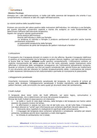 sinergica con i dati dell’osservazione, si tratta cioè della coerenza del terapeuta che orienta il suo
comportamento in relazione ai dati che coglie nell’osservazione.


La visione positiva della causalità lineare

Erickson era convinto del valore positivo delle motivazioni dell’individuo. Un individuo o una famiglia,
per quanto disturbati, conservano capacità e risorse che svolgono un ruolo fondamentale nel
determinare l’efficacia dell’intervento terapeutico.
Aspetti che vengono valutati positivamente:
             Forza positiva dell’inconscio
             Risorse dell’individuo e della sua famiglia
             La tendenza di individui e famiglie a produrre cambiamenti costruttivi anche tramite
         cambiamenti sintomatici
             Le potenzialità terapeutiche della famiglia
             L’utilizzazione da parte del terapeuta dei pattern individuali e familiari



 L’utilizzazione

 È necessario che il terapeuta dimostri di credere in ciò che afferma. Quando il terapeuta ridefinisce
 in positivo un comportamento che la famiglia ha sempre ritenuto negativo, può dare dimostrazione
 di buona fede se riesce a utilizzare quello specifico comportamento. L’utilizzazione contiene un
 implicito riconoscimento del valore positivo di ciò che viene utilizzato, questa implicazione viene
 affermata e dimostrata dalle vantaggiose conseguenze che l’utilizzazione abitualmente comporta.
 Quando un sintomo è utilizzato non può più essere considerato tale, perché finisce per trasformarsi
 in uno strumento utile per ottenere un risultato terapeuticamente valido. L’utilizzazione dei sintomi
 e delle resistenze ridimensiona la loro disfunzionalità e permette di riconoscerne le potenzialità.


 L’atteggiamento paradossale

 Importante riconoscere l’atteggiamento paradossale del terapeuta, che consente di evitare gli
 eccessi delle strategie. L’atteggiamento paradossale è fondato soprattutto sulla conferma dei
 pattern familiari, sulla convinzione che siano questi gli strumenti stessi del cambiamento.


 I livelli multipli

 Il terapeuta deve tener conto dei livelli differenti, sul piano logico, comunicativo e
 comportamentale, che si determinano nel corso del processo terapeutico.
 Principi dei livelli multipli di osservazione e di intervento:
     1.     la realtà e i punti di vista degli individui, della famiglia e del terapeuta non hanno valore
     assoluto ma possono mutare nel tempo.
     2.     le affermazioni in seduta non sono mai né del tutto vere, né del tutto false; il terapeuta
     non deve ottenere la “verità”,ogni informazione può contenere significati rilevanti oppure no.
     3.     l’intervento deve rispettare le molteplicità di significati della comunicazione.
     4.     il linguaggio del terapeuta deve contenere semplicità e complessità: semplice per essere
     compreso, complesso perché deve rispondere a molti interrogativi.
     5.     la richiesta di cambiamento non è totale.



                   OPsonline.it: la Web Community italiana per studenti, laureandi e laureati in Psicologia

Appunti d’esame, statino on line, forum di discussione, chat, simulazione d’esame, valutaprof, minisiti web di facoltà, servizi di
                                        orientamento e tutoring e molto altro ancora…

                                                   http://www.opsonline.it
 