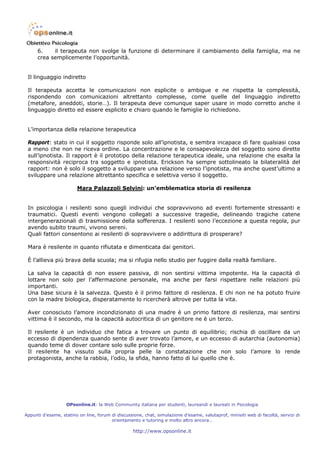 6.    il terapeuta non svolge la funzione di determinare il cambiamento della famiglia, ma ne
      crea semplicemente l’opportunità.


 Il linguaggio indiretto

 Il terapeuta accetta le comunicazioni non esplicite o ambigue e ne rispetta la complessità,
 rispondendo con comunicazioni altrettanto complesse, come quelle del linguaggio indiretto
 (metafore, aneddoti, storie…). Il terapeuta deve comunque saper usare in modo corretto anche il
 linguaggio diretto ed essere esplicito e chiaro quando le famiglie lo richiedono.


 L’importanza della relazione terapeutica

 Rapport: stato in cui il soggetto risponde solo all’ipnotista, e sembra incapace di fare qualsiasi cosa
 a meno che non ne riceva ordine. La concentrazione e le consapevolezza del soggetto sono dirette
 sull’ipnotista. Il rapport è il prototipo della relazione terapeutica ideale, una relazione che esalta la
 responsività reciproca tra soggetto e ipnotista. Erickson ha sempre sottolineato la bilateralità del
 rapport: non è solo il soggetto a sviluppare una relazione verso l’ipnotista, ma anche quest’ultimo a
 sviluppare una relazione altrettanto specifica e selettiva verso il soggetto.

                        Mara Palazzoli Selvini: un’emblematica storia di resilenza


 In psicologia i resilenti sono quegli individui che sopravvivono ad eventi fortemente stressanti e
 traumatici. Questi eventi vengono collegati a successive tragedie, delineando tragiche catene
 intergenerazionali di trasmissione della sofferenza. I resilenti sono l’eccezione a questa regola, pur
 avendo subito traumi, vivono sereni.
 Quali fattori consentono ai resilenti di sopravvivere o addirittura di prosperare?

 Mara è resilente in quanto rifiutata e dimenticata dai genitori.

 È l’allieva più brava della scuola; ma si rifugia nello studio per fuggire dalla realtà familiare.

 La salva la capacità di non essere passiva, di non sentirsi vittima impotente. Ha la capacità di
 lottare non solo per l’affermazione personale, ma anche per farsi rispettare nelle relazioni più
 importanti.
 Una base sicura è la salvezza. Questo è il primo fattore di resilenza. E chi non ne ha potuto fruire
 con la madre biologica, disperatamente lo ricercherà altrove per tutta la vita.

 Aver conosciuto l’amore incondizionato di una madre è un primo fattore di resilenza, mai sentirsi
 vittima è il secondo, ma la capacità autocritica di un genitore ne è un terzo.

 Il resilente è un individuo che fatica a trovare un punto di equilibrio; rischia di oscillare da un
 eccesso di dipendenza quando sente di aver trovato l’amore, e un eccesso di autarchia (autonomia)
 quando teme di dover contare solo sulle proprie forze.
 Il resilente ha vissuto sulla propria pelle la constatazione che non solo l’amore lo rende
 protagonista, anche la rabbia, l’odio, la sfida, hanno fatto di lui quello che è.




                   OPsonline.it: la Web Community italiana per studenti, laureandi e laureati in Psicologia

Appunti d’esame, statino on line, forum di discussione, chat, simulazione d’esame, valutaprof, minisiti web di facoltà, servizi di
                                        orientamento e tutoring e molto altro ancora…

                                                   http://www.opsonline.it
 