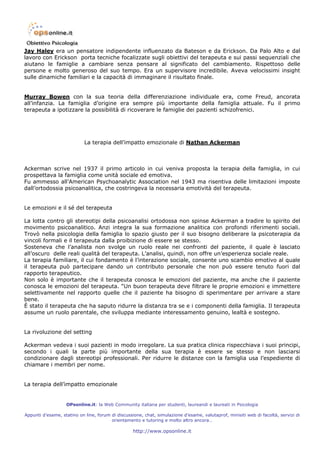 Jay Haley era un pensatore indipendente influenzato da Bateson e da Erickson. Da Palo Alto e dal
lavoro con Erickson porta tecniche focalizzate sugli obiettivi del terapeuta e sui passi sequenziali che
aiutano le famiglie a cambiare senza pensare al significato del cambiamento. Rispettoso delle
persone e molto generoso del suo tempo. Era un supervisore incredibile. Aveva velocissimi insight
sulle dinamiche familiari e la capacità di immaginare il risultato finale.


Murray Bowen con la sua teoria della differenziazione individuale era, come Freud, ancorata
all’infanzia. La famiglia d’origine era sempre più importante della famiglia attuale. Fu il primo
terapeuta a ipotizzare la possibilità di ricoverare le famiglie dei pazienti schizofrenici.




                            La terapia dell’impatto emozionale di Nathan Ackerman



Ackerman scrive nel 1937 il primo articolo in cui veniva proposta la terapia della famiglia, in cui
prospettava la famiglia come unità sociale ed emotiva.
Fu ammesso all’American Psychoanalytic Association nel 1943 ma risentiva delle limitazioni imposte
dall’ortodossia psicoanalitica, che costringeva la necessaria emotività del terapeuta.


Le emozioni e il sé del terapeuta

La lotta contro gli stereotipi della psicoanalisi ortodossa non spinse Ackerman a tradire lo spirito del
movimento psicoanalitico. Anzi integra la sua formazione analitica con profondi riferimenti sociali.
Trovò nella psicologia della famiglia lo spazio giusto per il suo bisogno deliberare la psicoterapia da
vincoli formali e il terapeuta dalla proibizione di essere se stesso.
Sosteneva che l’analista non svolge un ruolo reale nei confronti del paziente, il quale è lasciato
all’oscuro delle reali qualità del terapeuta. L’analisi, quindi, non offre un’esperienza sociale reale.
La terapia familiare, il cui fondamento è l’interazione sociale, consente uno scambio emotivo al quale
il terapeuta può partecipare dando un contributo personale che non può essere tenuto fuori dal
rapporto terapeutico.
Non solo è importante che il terapeuta conosca le emozioni del paziente, ma anche che il paziente
conosca le emozioni del terapeuta. “Un buon terapeuta deve filtrare le proprie emozioni e immettere
selettivamente nel rapporto quelle che il paziente ha bisogno di sperimentare per arrivare a stare
bene.
È stato il terapeuta che ha saputo ridurre la distanza tra se e i componenti della famiglia. Il terapeuta
assume un ruolo parentale, che sviluppa mediante interessamento genuino, lealtà e sostegno.


La rivoluzione del setting

Ackerman vedeva i suoi pazienti in modo irregolare. La sua pratica clinica rispecchiava i suoi principi,
secondo i quali la parte più importante della sua terapia è essere se stesso e non lasciarsi
condizionare dagli stereotipi professionali. Per ridurre le distanze con la famiglia usa l’espediente di
chiamare i membri per nome.


La terapia dell’impatto emozionale


                   OPsonline.it: la Web Community italiana per studenti, laureandi e laureati in Psicologia

Appunti d’esame, statino on line, forum di discussione, chat, simulazione d’esame, valutaprof, minisiti web di facoltà, servizi di
                                        orientamento e tutoring e molto altro ancora…

                                                   http://www.opsonline.it
 