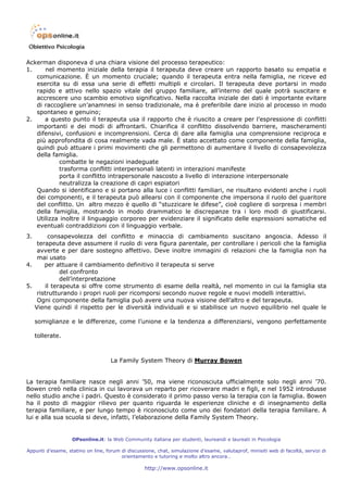 Ackerman disponeva d una chiara visione del processo terapeutico:
1.    nel momento iniziale della terapia il terapeuta deve creare un rapporto basato su empatia e
   comunicazione. È un momento cruciale; quando il terapeuta entra nella famiglia, ne riceve ed
   esercita su di essa una serie di effetti multipli e circolari. Il terapeuta deve portarsi in modo
   rapido e attivo nello spazio vitale del gruppo familiare, all’interno del quale potrà suscitare e
   accrescere uno scambio emotivo significativo. Nella raccolta iniziale dei dati è importante evitare
   di raccogliere un’anamnesi in senso tradizionale, ma è preferibile dare inizio al processo in modo
   spontaneo e genuino;
2.    a questo punto il terapeuta usa il rapporto che è riuscito a creare per l’espressione di conflitti
   importanti e dei modi di affrontarli. Chiarifica il conflitto dissolvendo barriere, mascheramenti
   difensivi, confusioni e incomprensioni. Cerca di dare alla famiglia una comprensione reciproca e
   più approfondita di cosa realmente vada male. È stato accettato come componente della famiglia,
   quindi può attuare i primi movimenti che gli permettono di aumentare il livello di consapevolezza
   della famiglia.
           combatte le negazioni inadeguate
           trasforma conflitti interpersonali latenti in interazioni manifeste
           porta il conflitto intrapersonale nascosto a livello di interazione interpersonale
           neutralizza la creazione di capri espiatori
   Quando si identificano e si portano alla luce i conflitti familiari, ne risultano evidenti anche i ruoli
   dei componenti, e il terapeuta può allearsi con il componente che impersona il ruolo del guaritore
   del conflitto. Un altro mezzo è quello di “stuzzicare le difese”, cioè cogliere di sorpresa i membri
   della famiglia, mostrando in modo drammatico le discrepanze tra i loro modi di giustificarsi.
   Utilizza inoltre il linguaggio corporeo per evidenziare il significato delle espressioni somatiche ed
   eventuali contraddizioni con il linguaggio verbale.
3.      consapevolezza del conflitto e minaccia di cambiamento suscitano angoscia. Adesso il
    terapeuta deve assumere il ruolo di vera figura parentale, per controllare i pericoli che la famiglia
    avverte e per dare sostegno affettivo. Deve inoltre immagini di relazioni che la famiglia non ha
    mai usato
4.     per attuare il cambiamento definitivo il terapeuta si serve
             del confronto
             dell’interpretazione
5.     il terapeuta si offre come strumento di esame della realtà, nel momento in cui la famiglia sta
    ristrutturando i propri ruoli per ricomporsi secondo nuove regole e nuovi modelli interattivi.
    Ogni componente della famiglia può avere una nuova visione dell’altro e del terapeuta.
   Viene quindi il rispetto per le diversità individuali e si stabilisce un nuovo equilibrio nel quale le

     somiglianze e le differenze, come l’unione e la tendenza a differenziarsi, vengono perfettamente

     tollerate.



                                    La Family System Theory di Murray Bowen


La terapia familiare nasce negli anni ’50, ma viene riconosciuta ufficialmente solo negli anni ’70.
Bowen creò nella clinica in cui lavorava un reparto per ricoverare madri e figli, e nel 1952 introdusse
nello studio anche i padri. Questo è considerato il primo passo verso la terapia con la famiglia. Bowen
ha il posto di maggior rilievo per quanto riguarda le esperienze cliniche e di insegnamento della
terapia familiare, e per lungo tempo è riconosciuto come uno dei fondatori della terapia familiare. A
lui e alla sua scuola si deve, infatti, l’elaborazione della Family System Theory.


                   OPsonline.it: la Web Community italiana per studenti, laureandi e laureati in Psicologia

Appunti d’esame, statino on line, forum di discussione, chat, simulazione d’esame, valutaprof, minisiti web di facoltà, servizi di
                                        orientamento e tutoring e molto altro ancora…

                                                   http://www.opsonline.it
 