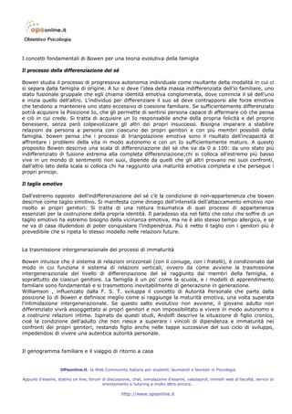 I concetti fondamentali di Bowen per una teoria evolutiva della famiglia

Il processo della differenziazione del sé

Bowen studia il processo di progressiva autonomia individuale come risultante della modalità in cui ci
si separa dalla famiglia di origine. A lui si deve l’idea della massa indifferenziata dell’io familiare, uno
stato fusionale gruppale che egli chiama identità emotiva conglomerata, dove comincia il sé dell’uno
e inizia quello dell’altro. L’individuo per differenziare il suo sé deve contrapporsi alle forze emotive
che tendono a mantenere uno stato eccessivo di coesione familiare. Se sufficientemente differenziato
potrà acquisire la Posizione Io, che gli permette di sentirsi persona capace di affermare ciò che pensa
e ciò in cui crede. Si tratta di acquisire un Io responsabile anche della propria felicità e del proprio
benessere, senza però colpevolizzare gli altri dei propri insuccessi. Bisogna imparare a stabilire
relazioni da persona a persona con ciascuno dei propri genitori e con più membri possibili della
famiglia. bowen pensa che i processi di triangolazione emotiva sono il risultato dell’incapacità di
affrontare i problemi della vita in modo autonomo e con un Io sufficientemente maturo. A questo
proposito Bowen descrive una scala di differenziazione del sé che va da 0 a 100: da uno stato più
indifferenziato di fusione estrema alla completa differenziazione;chi si colloca all’estremo più basso
vive in un mondo di sentimenti non suoi, dipende da quelli che gli altri provano nei suoi confronti,
dall’altro lato della scala si colloca chi ha raggiunto una maturità emotiva completa e che persegue i
propri principi.

Il taglio emotivo

Dall’estremo opposto dell’indifferenziazione del sé c’è la condizione di non-appartenenza che bowen
descrive come taglio emotivo. Si manifesta come diniego dell’intensità dell’attaccamento emotivo non
risolto ai propri genitori. Si tratta di una rottura traumatica di quei processi di appartenenza
essenziali per la costruzione della propria identità. Il paradosso sta nel fatto che colui che soffre di un
taglio emotivo ha estremo bisogno della vicinanza emotiva, ma ne è allo stesso tempo allergico, e se
ne va di casa illudendosi di poter conquistare l’indipendnza. Più è netto il taglio con i genitori più è
prevedibile che si ripeta lo stesso modello nelle relazioni future.


La trasmissione intergenerazionale dei processi di immaturità

Bowen intuisce che il sistema di relazioni orizzontali (con il coniuge, con i fratelli), è condizionato dal
modo in cui funziona il sistema di relazioni verticali, ovvero da come avviene la trasmissione
intergenerazionale del livello di differenziazione del sé raggiunto dai membri della famiglia, e
soprattutto da ciascun genitore. La famiglia è un po’ come la scuola, e i modelli di apprendimento
familiare sono fondamentali e si trasmettono inevitabilmente di generazione in generazione.
Williamson , influenzato dalla F. S. T. sviluppa il concetto di Autorità Personale che parte dalla
posizione Io di Bowen e definisce meglio come si raggiunge la maturità emotiva, una volta superata
l’intimidazione intergenerazionale. Se questo salto evolutivo non avviene, il giovane adulto non
differenziato vivrà assoggettato ai propri genitori e non impossibilitato a vivere in modo autonomo e
a costruirsi relazioni intime. Ispirato da questi studi, Andolfi descrive la situazione di figlio cronico,
cioè la condizione dell’adulto che non riesce a superare i vincoli di dipendenza e immaturità nei
confronti dei propri genitori, restando figlio anche nelle tappe successive del suo ciclo di sviluppo,
impedendosi di vivere una autentica autorità personale.


Il genogramma familiare e il viaggio di ritorno a casa


                   OPsonline.it: la Web Community italiana per studenti, laureandi e laureati in Psicologia

Appunti d’esame, statino on line, forum di discussione, chat, simulazione d’esame, valutaprof, minisiti web di facoltà, servizi di
                                        orientamento e tutoring e molto altro ancora…

                                                   http://www.opsonline.it
 