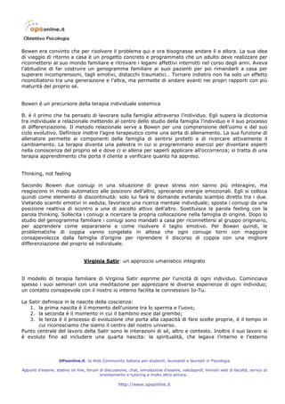 Bowen era convinto che per risolvere il problema qui e ora bisognasse andare lì e allora. La sua idea
di viaggio di ritorno a casa è un progetto concreto e programmato che un adulto deve realizzare per
riconnettersi al suo mondo familiare e ritrovare i legami affettivi interrotti nel corso degli anni. Aveva
l’abitudine di far costruire un genogramma familiare ai suoi pazienti per poi rimandarli a casa per
superare incomprensioni, tagli emotivi, distacchi traumatici… Tornare indietro non ha solo un effetto
riconciliatorio tra una generazione e l’altra, ma permette di andare avanti nei propri rapporti con più
maturità del proprio sé.


Bowen è un precursore della terapia individuale sistemica

B. è il primo che ha pensato di lavorare sulla famiglia attraverso l’individuo. Egli supera la dicotomia
tra individuale e relazionale mettendo al centro dello studio della famiglia l’individuo e il suo processo
di differenziazione. Il metodo relazionale serve a Bowen per una comprensione dell’uomo e del suo
ciclo evolutivo. Definisce inoltre l’agire terapeutico come una sorta di allenamento. La sua funzione di
allenatore permette ai componenti della famiglia di sentirsi protetti e di ricercare attivamente il
cambiamento. La terapia diventa una palestra in cui si programmano esercizi per diventare esperti
nella conoscenza del proprio sé e dove ci si allena per saperli applicare all’occorrenza; si tratta di una
terapia apprendimento che porta il cliente a verificare quanto ha appreso.


Thinking, not feeling

Secondo Bowen due coniugi in una situazione di grave stress non sanno più interagire, ma
reagiscono in modo automatico alle posizioni dell’altro, sprecando energie emozionali. Egli si colloca
quindi come elemento di discontinuità: solo lui farà le domande evitando scambio diretto tra i due.
Vietando scambi emotivi in seduta, favorisce una ricerca mentale individuale; sposta i coniugi da una
posizione reattiva di scontro a una di ascolto attivo dell’altro. Sostituisce la parola feeling con la
parola thinking. Sollecita i coniugi a ricercare la propria collocazione nella famiglia di origine. Dopo lo
studio del genogramma familiare i coniugi sono mandati a casa per riconnettersi al gruppo originario,
per apprendere come separarsene e come risolvere il taglio emotivo. Per Bowen quindi, le
problematiche di coppia vanno congelate in attesa che ogni coniuge torni con maggiore
consapevolezza dalla famiglia d’origine per riprendere il discorso di coppia con una migliore
differenziazione del proprio sé individuale.


                                Virginia Satir: un approccio umanistico integrato


Il modello di terapia familiare di Virginia Satir esprime per l’unicità di ogni individuo. Cominciava
spesso i suoi seminari con una meditazione per apprezzare le diverse esperienze di ogni individuo;
un contatto consapevole con il nostro io interno facilita le connessioni Io-Tu.

La Satir definisce in le nascite della coscienza:
   1. la prima nascita è il momento dell’unione tra lo sperma e l’uovo;
   2. la seconda è il momento in cui il bambino esce dal grembo;
   3. le terza è il processo di evoluzione che porta alla capacità di fare scelte proprie, è il tempo in
       cui riconosciamo che siamo il centro del nostro universo.
Punto centrale del lavoro della Satir sono le interazioni di sé, altro e contesto. Inoltre il suo lavoro si
è evoluto fino ad includere una quarta nascita: la spiritualità, che legava l’interno e l’esterno



                   OPsonline.it: la Web Community italiana per studenti, laureandi e laureati in Psicologia

Appunti d’esame, statino on line, forum di discussione, chat, simulazione d’esame, valutaprof, minisiti web di facoltà, servizi di
                                        orientamento e tutoring e molto altro ancora…

                                                   http://www.opsonline.it
 