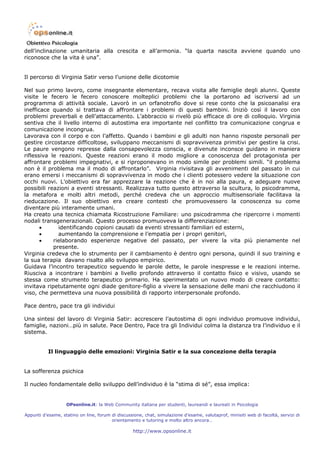 dell’inclinazione umanitaria alla crescita e all’armonia. “la quarta nascita avviene quando uno
riconosce che la vita è una”.


Il percorso di Virginia Satir verso l’unione delle dicotomie

Nel suo primo lavoro, come insegnante elementare, recava visita alle famiglie degli alunni. Queste
visite le fecero le fecero conoscere molteplici problemi che la portarono ad iscriversi ad un
programma di attività sociale. Lavorò in un orfanotrofio dove si rese conto che la psicoanalisi era
inefficace quando si trattava di affrontare i problemi di questi bambini. Iniziò così il lavoro con
problemi preverbali e dell’attaccamento. L’abbraccio si rivelò più efficace di ore di colloquio. Virginia
sentiva che il livello interno di autostima era importante nel conflitto tra comunicazione congrua e
comunicazione incongrua.
Lavorava con il corpo e con l’affetto. Quando i bambini e gli adulti non hanno risposte personali per
gestire circostanze difficoltose, sviluppano meccanismi di sopravvivenza primitivi per gestire la crisi.
Le paure vengono represse dalla consapevolezza conscia, e divenute inconsce guidano in maniera
riflessiva le reazioni. Queste reazioni erano il modo migliore a conoscenza del protagonista per
affrontare problemi impegnativi, e si riproponevano in modo simile per problemi simili. “il problema
non è il problema ma il modo di affrontarlo”. Virginia rivisitava gli avvenimenti del passato in cui
erano emersi i meccanismi di sopravvivenza in modo che i clienti potessero vedere la situazione con
occhi nuovi. L’obiettivo era far apprezzare la reazione che è in noi alla paura, e adeguare nuove
possibili reazioni a eventi stressanti. Realizzava tutto questo attraverso la scultura, lo psicodramma,
la metafora e molti altri metodi, perché credeva che un approccio multisensoriale facilitava la
rieducazione. Il suo obiettivo era creare contesti che promuovessero la conoscenza su come
diventare più interamente umani.
Ha creato una tecnica chiamata Ricostruzione Familiare: uno psicodramma che ripercorre i momenti
nodali transgenerazionali. Questo processo promuoveva la differenziazione:
       •      identificando copioni causati da eventi stressanti familiari ed esterni,
       •      aumentando la comprensione e l’empatia per i propri genitori,
       •    rielaborando esperienze negative del passato, per vivere la vita più pienamente nel
            presente.
Virginia credeva che lo strumento per il cambiamento è dentro ogni persona, quindi il suo training e
la sua terapia davano risalto allo sviluppo empirico.
Guidava l’incontro terapeutico seguendo le parole dette, le parole inespresse e le reazioni interne.
Riusciva a incontrare i bambini a livello profondo attraverso il contatto fisico e visivo, usando se
stessa come strumento terapeutico primario. Ha sperimentato un nuovo modo di creare contatto:
invitava ripetutamente ogni diade genitore-figlio a vivere la sensazione delle mani che racchiudono il
viso, che permetteva una nuova possibilità di rapporto interpersonale profondo.

Pace dentro, pace tra gli individui

Una sintesi del lavoro di Virginia Satir: accrescere l’autostima di ogni individuo promuove individui,
famiglie, nazioni…più in salute. Pace Dentro, Pace tra gli Individui colma la distanza tra l’individuo e il
sistema.


           Il linguaggio delle emozioni: Virginia Satir e la sua concezione della terapia


La sofferenza psichica

Il nucleo fondamentale dello sviluppo dell’individuo è la “stima di sé”, essa implica:


                   OPsonline.it: la Web Community italiana per studenti, laureandi e laureati in Psicologia

Appunti d’esame, statino on line, forum di discussione, chat, simulazione d’esame, valutaprof, minisiti web di facoltà, servizi di
                                        orientamento e tutoring e molto altro ancora…

                                                   http://www.opsonline.it
 