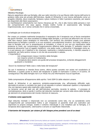 Ognuno appartiene alla sua famiglia, alle sue radici storiche e la sua fiducia nelle risorse dell’uomo lo
guidano nelle aree più private dell’individuo. Quella di Whitacher è una ricerca dell’adulto come un
progetto infantile, dove creatività, fantasia e gioco mettono in folle il pensiero cosciente, per essere
più disponibili alle libere associazioni.
Le manifestazioni sintomatiche non hanno rilevanza per W., che è alla ricerca della persona e non
dei comportamenti che essa agisce. Amplia inoltre l’unità di osservazione alla famiglia
trigenerazionale, sia in senso verticale che in senso orizzontale.


La battaglia per la struttura terapeutica

Per creare un contesto realmente terapeutico è necessario che il terapeuta non si faccia manipolare
dai giochi familiari, non deve accettare la delega della famiglia, e arrivava ad affermare che non era
utile fare nessun piano strategico di intervento. Carl temeva che prendersi troppa cura potesse
passivizzare la famiglia e portare a un suo eccessivo coinvolgimento emotivo. Era solito mandare a
casa le famiglie che non si presentavano al completo; il vuoto di uno era più significativo della
presenza di molti, per comprendere l’organizzazione affettiva della famiglia. E’ possibile creare la
presenza attraverso l’uso di oggetti metaforici, una sedia vuota, o attraverso il linguaggio come se,
o si può giocare con il telefono e far chiamare, realmente o metaforicamente, il membro assente o
resistente, per farlo sentire incluso in ciò che sta avvenendo in seduta.
 L’importante è:
             non antagonizzare nessun membro della famiglia
             non imporre schemi di trattamento
             il terapeuta deve essere una guida del processo terapeutico, evitando atteggiamenti
         giudicanti e moralistici

  Dove è la resistenza? Nelle cose o nella testa del terapeuta?

 Se con il resistenza si intende forza contro, allora questo concetto non esiste nel vocabolario di
 Whiticher, a questo punto lo sforzo del terapeuta è quello di tramutare il contro in in-contro. Di
 conseguenza il No della famiglia non è un rifiuto ma una informazione ricca di significati.


 Dalla compressione all’espansione dello spirito: l’anti DSM IV delle relazioni umane

 Quello di Whitacher è un approccio simbolico-esperienziale che, affrontando difficoltà reali,
 permette di entrare in contatto con parti di sé nascoste in schemi relazionali ripetitivi e improduttivi
 che non lasciano spazio alla creatività e alla crescita.
 La tensione verso gli stati più alti dell’individuo permette, durante le sedute, il processo di
 normalizzazione, dove si perde il confine del disturbo mentale per cercare nella storia della famiglia
 gli elementi di comprensione del mondo interiore di ciascuno.

 Il sintomo come opportunità

 Ogni disturbo mentale o relazionale non va considerato come tale, ma va considerato come
 un’opportunità per comprendere l’altro e per insegnare al paziente modi più costruttivi per
 esprimere la propria energia. Inoltre il sintomo individuale è una metafora per la famiglia, e il
 terapeuta deve apprezzarlo, valorizzarlo e cercare un significato relazionale.

 Il baricentro del terapeuta: per aiutare gli altri bisogna prima prendersi cura di se stessi




                   OPsonline.it: la Web Community italiana per studenti, laureandi e laureati in Psicologia

Appunti d’esame, statino on line, forum di discussione, chat, simulazione d’esame, valutaprof, minisiti web di facoltà, servizi di
                                        orientamento e tutoring e molto altro ancora…

                                                   http://www.opsonline.it
 