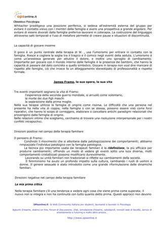 Whitacher prediligeva una posizione periferica, si sedeva all’estremità esterna del gruppo per
 evitare il contatto visivo con i membri della famiglia e avere una prospettiva a grande angolare. Per
 evitare di essere divorati dalla famiglia preferiva lavorare in coterapia. La costruzione del linguaggio
 attraverso salti temporali e l’uso di metafore permette di creare pause e situazioni di discontinuità.


 La capacità di giocare insieme

 Il gioco è un punto centrale della terapia di W. , usa l’umorismo per entrare in contatto con la
 famiglia. Riesce a cogliere la soglia tra il tragico e il comico negli eventi della seduta. L’umorismo è
 come un’anestesia generale per attutire il dolore, e inoltre uno spiraglio di cambiamento.
 Importante per giocare con il mondo interno delle famiglie è la presenza dei bambini, che hanno la
 capacità di passare dal dato concreto a quello simbolico. Giocare in terapia non vuol dire mancare di
 rispetto alle famiglie, ciò che invece fa un atteggiamento stereotipato di professionalità e rispetto
 formale.


                                      James Framo, la sua opera, la sua vita


 Tre eventi importanti segnano la vita di Framo:
           l’esperienza della seconda guerra mondiale, si arruolò come volontario,
           la morte dei due figli maschi
           la separazione dalla prima moglie.
 Nella sua terapia utilizza la famiglia di origine come risorsa. Le difficoltà che una persona nel
 presente ha nella vita di coppia, nella famiglia o con se stessa, possono essere visti come forzi
 riparativi, che hanno lo scopo di correggere, elaborare o cancellare antichi paradigmi relazionali che
 provengono dalla famiglia di origine.
 Nelle relazioni intime che scegliamo, cerchiamo di trovare una risoluzione interpersonale per i nostri
 conflitti intrapsichici.


 Direzioni positive nel campo della terapia familiare

 Il pensiero di Framo:
         Condivido il movimento che si allontana dalla patologizzazione dei comportamenti; abbiamo
      rimpiazzato l’individuo patologico con la famiglia patologica.
         La tecnica più importante usata dai terapeuti familiari è la ridefinizione, la più efficace per
      produrre cambiamenti; offrendo un modo di vedere gli eventi sotto una luce diversa, molti
      comportamenti cristallizzati possono modificarsi durevolmente.
          Lavorando su unità familiari non tradizionali si riflette sui cambiamenti della società.
          Il femminismo ha avuto un profondo impatto sulla cultura, cambiando i ruoli di uomini e
      donne. Il genere sessuale è stato introdotto come una grande riformulazione delle dinamiche
      familiari.


  Direzioni negative nel campo della terapia familiare

  La mia prima critica

  Nella terapia familiare c’è una tendenza a vedere ogni cosa che viene prima come superata; il
  nuovo non si integra e non ha continuità con tutto quanto detto prima. Questi approcci non devono


                   OPsonline.it: la Web Community italiana per studenti, laureandi e laureati in Psicologia

Appunti d’esame, statino on line, forum di discussione, chat, simulazione d’esame, valutaprof, minisiti web di facoltà, servizi di
                                        orientamento e tutoring e molto altro ancora…

                                                   http://www.opsonline.it
 