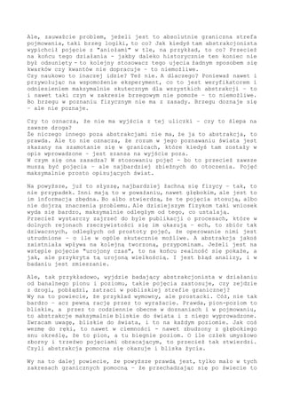 powstającym obrazie składu i ładu, o sensie nie wspominając. Tak do
najbliższego zakrętu, w bliskości poznającego - tu, fakt, jakoś idzie
i się sprawdza, ale dalej jest problem. Blisko, jak jedna abstrakcja
się nie wyrabia, można zaprząc do pracy inną, i pójdzie. Ale jak w
brzegu już się dłubie - ech, jest problem.
Jak się na dystansie tak do horyzontu działa, to albo samemu się w
tym badaniu naukowy wyrobi, albo z pojęcia skorygowanego skorzysta
- albo inne wspomożenie zawoła, przyrząd lub innego obserwatora. Bo
to wiadome, że jak dwie głowy, jak dwa punkty widzenia, to i ogląd
pełniejszy. Znacie to.
Ale, zauważcie problem, jeżeli jest to absolutnie graniczna strefa
pojmowania, taki brzeg logiki, to co? Jak kiedyś tam abstrakcjonista
wypichcił pojęcie z "aniołami" w tle, na przykład, to co? Przecież
na końcu tego działania - jakby daleko historycznie ten koniec nie
był odsunięty - to kolejny stosowacz tego ujęcia żadnym sposobem się
kwarków czy kwantów nie dopracuje - to niemożliwe. Niemożliwe.
Czy naukowo inaczej to idzie? Też nie. A dlaczego? Ponieważ nawet i
przywołując na wspomożenie eksperyment, co to jest weryfikatorem i
odniesieniem maksymalnie skutecznym dla wszystkich abstrakcji - to
nawet taki czyn w zakresie brzegowym nie pomoże. Dlatego nie pomoże,
bo brzegu w poznaniu fizycznym nie ma z zasady. Brzeg się doznaje
- ale nie poznaje.
Czy to oznacza, że nie ma wyjścia z tej uliczki - czy to ślepa na
zawsze droga?
Że niczego innego poza abstrakcjami nie ma, że ja to abstrakcja, to
prawda. Ale to nie oznacza, że rozum w jego poznawaniu świata jest
skazany na szamotanie się w granicach, które kiedyś tam zostały w
opis wprowadzone - jest szansa na wyjście poza.
W czym się ona zasadza? W stosowaniu pojęć - bo to przecież zawsze
muszą być pojęcia - ale najbardziej zbieżnych do otoczenia. Pojęć
maksymalnie prosto opisujących świat.
Na powyższe, już to słyszę, najbardziej żachną się fizycy - tak, to
nie przypadek. Inni mają to w poważaniu (nawet głębokim), ale jest to
im informacja zbędna. Bo albo stwierdzą, że te pojęcia stosują, albo
nie dojrzą znaczenia problemu. Ale dzisiejszym fizykom taki wniosek
wyda się bardzo, maksymalnie odległym od tego, co ustalają.
Przecież wystarczy zajrzeć do byle publikacji o procesach, które w
dolnych rejonach rzeczywistości się im ukazują - ech, to zbiór tak
dziwacznych, odległych od prostoty pojęć, że operowanie nimi jest
utrudnione - o ile w ogóle skutecznie możliwe. A abstrakcja jakoś
zaistniała wpływa na kolejną tworzoną, przypominam. Jeżeli jest na
wstępie pojęcie "urojony czas", to na końcu realność się pokaże, a
jak - ale przykryta tą urojoną wielkością.
I jest błąd analizy - i jest w badaniu zmieszanie.
Ale, tak przykładowo, wyjdzie badający abstrakcjonista w działaniu
od banalnego pionu i poziomu, takie pojęcia zastosuje - czy zejdzie
z drogi, pobłądzi, zatraci w pobliskiej strefie granicznej?
Wy na to powiecie, że przykład wymowny, ale prostacki. Cóż, nie tak
bardzo - acz pewną rację przez to wyrażacie. Prawda, pion-poziom to
 