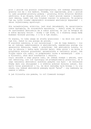 bliskie, a przez to codziennie obecne w doznaniach i w pojmowaniu,
to abstrakcje maksymalnie bliskie do świata i z niego wyprowadzone.
Zwracam uwagę, bliskie do świata, i to na każdym zakresie. Jak coś
wezmę do ręki, to nawet w ciemności - nawet zbudzony z głębokiego
snu określę, że to pion, a tu biegnie poziom. O ile człek umysłowo
zborny i trzeźwo pojęciami obracającym, to przecież tak stwierdzi.
Czyli abstrakcja pomocna się okazuje i bliska życia.
Wy na to dalej powiecie, że powyższe prawdą jest, tylko mało w tych
zakresach granicznych pomocną - że przechadzając się po świecie to
pion i poziom poznaje się organoleptycznie, ale żadnego smakowania
granicy nie ma i nie będzie. Prawda, nie zaprzeczam, pion i poziom
tu jako przykład prostoty podaję - prostoty, która dotarcie dalekie
umożliwia. A po drugie, tenże pion i takiż poziom zawsze i wszędzie
jest obecny, nawet jak się fizykom inaczej to pokazuje. Te pojęcia
tam są, tylko trzeba odpowiednio stosowane abstrakcje dopasować - i
obraz rejestrowany wyostrzyć.
Ale najważniejsze, widzicie, jest mieć świadomość, że ograniczenia
takie występują, że zrozumienie warunkują. - Jeżeli wiem, że słowo,
że zastosowana abstrakcja ma w sobie granicę, że już na wstępie ma
w sobie wpisany koniec - kiedy o tym wiem, to z większą uwagą będę
budował kolejne poziomy świata.
I o to w tym chodzi.
Co więcej - to taka uwaga ze strefy granicznej - na dziś nie jest z
tym źle. Jakoś to się posuwa do przodu.
W szerokim zakresie, w już najszerszym - jak do tego momentu - nie
ma aż takiego zabetonowania w abstrakcjach, wspomniany postęp się
generalnie dokonuje, nawet z pożytkiem. Jak abstrakcja zużyta, to
się ją odrzuca i sekta może istnieć dalej. Albo ginie i na wolne w
przyrodzie miejsce przychodzi sprawniejsza w tworzeniu pojęć. Jak
fizyka sobie nie radzi, to podpowiedzi szuka w matematyce - albo i
w filozofii (choć dziś niechętnie i skrycie).
Czyli wniosek z tego płynie taki, że jednak kiedyś i gdzieś, nasz
ten owłosiony, ale już łysiejący od przemyśliwania praszczur, że w
jego tworzeniu abstrakcji wielkiej pomyłki nie było - że konieczne
błędy dało się skorygować i w efekcie pokonać kolejny zakręt. Ale
warto teraz powiedzieć i to, że dziś jesteśmy na/w brzegu i tu się
okaże, czy jednak abstrakcje pomogły wyjść "poza" - czy zamknęły w
sobie na zawsze.
A jak filozofia nie pomoże, to co? Ciemność brzegu?
cdn.
Janusz Łozowski
 