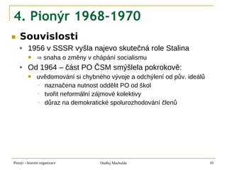 4. Pionýr 1968-1970
■   Souvislosti
        1956 v SSSR vyšla najevo skutečná role Stalina
              ⇒ snaha o změny v chápání socialismu
        Od 1964 – část PO ČSM smýšlela pokrokově:
              uvědomování si chybného vývoje a odchýlení od pův. ideálů
               ◦ naznačena nutnost oddělit PO od škol
               ◦ tvořit neformální zájmové kolektivy
               ◦ důraz na demokratické spolurozhodování členů




Pionýr - historie organizace        Ondřej Machulda                        10
 