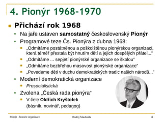 4. Pionýr 1968-1970
■   Přichází rok 1968
        Na jaře ustaven samostatný československý Pionýr
        Programové teze Čs. Pionýra z dubna 1968:
              „Odmítáme postátněnou a poškolštěnou pionýrskou organizaci,
               která téměř přestala být hnutím dětí a jejich dospělých přátel...”
              „Odmítáme ... sepjetí pionýrské organizace se školou”
              „Odmítáme bezbřehou masovost pionýrské organizace”
              „Povedeme děti v duchu demokratických tradic našich národů...”
        Moderní demokratická organizace
              Prosocialistická
        Zvolena „Česká rada pionýra“
              V čele Oldřich Kryštofek
               (básník, novinář, pedagog)

Pionýr - historie organizace          Ondřej Machulda                         11
 