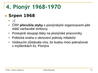4. Pionýr 1968-1970
■   Srpen 1968
        :-(
        ČRP přerušila styky s pionýrskými organizacemi pěti
         států varšavské smlouvy
        Postupně stoupají tlaky na pionýrské pracovníky
        Politická snaha o obnovení jednoty mládeže
        Vedoucím zůstávala víra, že budou moci pokračovat
         v myšlenkách čs. Pionýra




Pionýr - historie organizace   Ondřej Machulda                 12
 