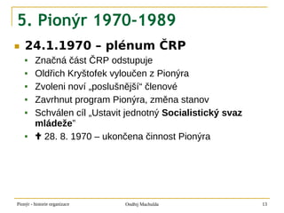 5. Pionýr 1970-1989
■   24.1.1970 – plénum ČRP
        Značná část ČRP odstupuje
        Oldřich Kryštofek vyloučen z Pionýra
        Zvoleni noví „poslušnější“ členové
        Zavrhnut program Pionýra, změna stanov
        Schválen cíl „Ustavit jednotný Socialistický svaz
         mládeže”
         28. 8. 1970 – ukončena činnost Pionýra




Pionýr - historie organizace   Ondřej Machulda               13
 