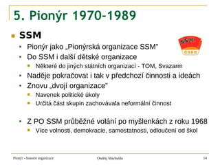 5. Pionýr 1970-1989
■   SSM
        Pionýr jako „Pionýrská organizace SSM”
        Do SSM i další dětské organizace
              Některé do jiných státních organizací - TOM, Svazarm
        Naděje pokračovat i tak v předchozí činnosti a ideách
        Znovu „dvojí organizace”
              Navenek politické úkoly
              Určitá část skupin zachovávala neformální činnost

        Z PO SSM průběžné volání po myšlenkách z roku 1968
              Více volnosti, demokracie, samostatnosti, odloučení od škol



Pionýr - historie organizace         Ondřej Machulda                         14
 
