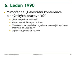 6. Leden 1990
■   Mimořádná „Celostátní konference
    pionýrských pracovníků”
              „Proč to úplně nezrušíme?”
              Osamostatnění Pionýra od SSM
              Vytvoření nové, nezávislé organizace, navazující na činnost
               Pionýra z let 1968-1970
              A proč se „ponechal” název?!




Pionýr - historie organizace         Ondřej Machulda                         15
 