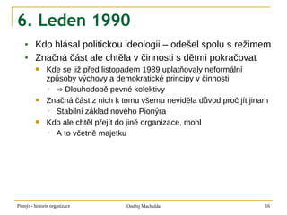 6. Leden 1990
        Kdo hlásal politickou ideologii – odešel spolu s režimem
        Značná část ale chtěla v činnosti s dětmi pokračovat
              Kde se již před listopadem 1989 uplatňovaly neformální
               způsoby výchovy a demokratické principy v činnosti
               ◦ ⇒ Dlouhodobě pevné kolektivy
              Značná část z nich k tomu všemu neviděla důvod proč jít jinam
               ◦ Stabilní základ nového Pionýra
              Kdo ale chtěl přejít do jiné organizace, mohl
               ◦ A to včetně majetku




Pionýr - historie organizace         Ondřej Machulda                       16
 