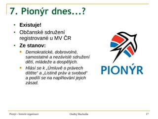 7. Pionýr dnes...?
        Existuje!
        Občanské sdružení
         registrované u MV ČR
        Ze stanov:
              Demokratické, dobrovolné,
               samostatné a nezávislé sdružení
               dětí, mládeže a dospělých.
              Hlásí se k „Úmluvě o právech
               dítěte“ a „Listině práv a svobod“
               a podílí se na naplňování jejich
               zásad.




Pionýr - historie organizace         Ondřej Machulda   17
 
