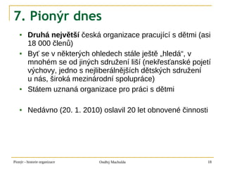 7. Pionýr dnes
        Druhá největší česká organizace pracující s dětmi (asi
         18 000 členů)
        Byť se v některých ohledech stále ještě „hledá“, v
         mnohém se od jiných sdružení liší (nekřesťanské pojetí
         výchovy, jedno s nejliberálnějších dětských sdružení
         u nás, široká mezinárodní spolupráce)
        Státem uznaná organizace pro práci s dětmi

        Nedávno (20. 1. 2010) oslavil 20 let obnovené činnosti




Pionýr - historie organizace   Ondřej Machulda                18
 