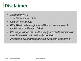 Disclaimer
        Jsem pionýr :-)
              ⇒ Pionýr dnes existuje
        Nejsem komunista
        Při výkladu následujících událostí jsem se snažil
         vycházet z ověřených faktů
        Přesto je výklad do určité míry (přirozeně) subjektivní
         a mohou existovat i jiné úhly pohledu
        Zasazeno do kontextu dalších dětských organizací




Pionýr - historie organizace        Ondřej Machulda                2
 
