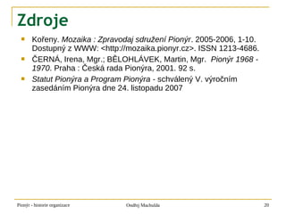 Zdroje
      Kořeny. Mozaika : Zpravodaj sdružení Pionýr. 2005-2006, 1-10.
       Dostupný z WWW: <http://mozaika.pionyr.cz>. ISSN 1213-4686.
      ČERNÁ, Irena, Mgr.; BĚLOHLÁVEK, Martin, Mgr. Pionýr 1968 -
       1970. Praha : Česká rada Pionýra, 2001. 92 s.
      Statut Pionýra a Program Pionýra - schválený V. výročním
       zasedáním Pionýra dne 24. listopadu 2007




Pionýr - historie organizace    Ondřej Machulda                        20
 