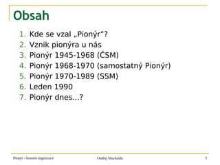 Obsah
    1.     Kde se vzal „Pionýr”?
    2.     Vznik pionýra u nás
    3.     Pionýr 1945-1968 (ČSM)
    4.     Pionýr 1968-1970 (samostatný Pionýr)
    5.     Pionýr 1970-1989 (SSM)
    6.     Leden 1990
    7.     Pionýr dnes...?




Pionýr - historie organizace   Ondřej Machulda    3
 