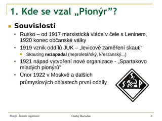 1. Kde se vzal „Pionýr”?
■   Souvislosti
        Rusko – od 1917 marxistická vláda v čele s Leninem,
         1920 konec občanské války
        1919 vznik oddílů JUK – „levicově zaměření skauti”
              Skauting nezapadal (neproletářský, křesťanský...)
        1921 nápad vytvoření nové organizace - „Spartakovo
         mladých pionýrů”
        Únor 1922 v Moskvě a dalších
         průmyslových oblastech první oddíly




Pionýr - historie organizace         Ondřej Machulda               4
 