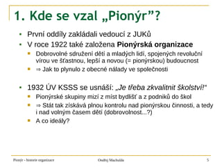 1. Kde se vzal „Pionýr”?
        První oddíly zakládali vedoucí z JUKů
        V roce 1922 také založena Pionýrská organizace
              Dobrovolné sdružení dětí a mladých lidí, spojených revoluční
               vírou ve šťastnou, lepší a novou (= pionýrskou) budoucnost
              ⇒ Jak to plynulo z obecné nálady ve společnosti

        1932 ÚV KSSS se usnáší: „Je třeba zkvalitnit školství!“
              Pionýrské skupiny mizí z míst bydlišť a z podniků do škol
              ⇒ Stát tak získává plnou kontrolu nad pionýrskou činnosti, a tedy
               i nad volným časem dětí (dobrovolnost...?)
              A co ideály?




Pionýr - historie organizace         Ondřej Machulda                          5
 